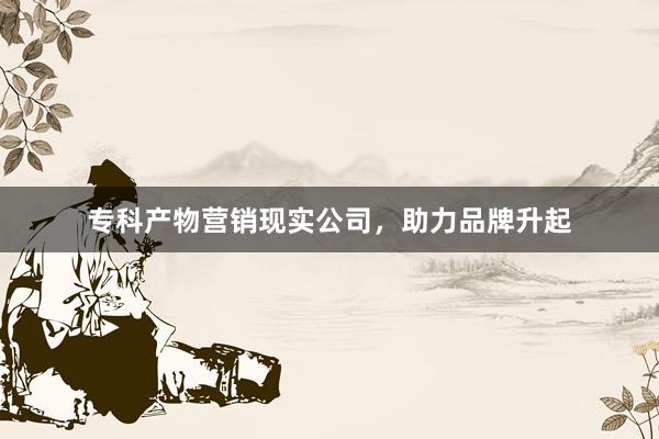 专科产物营销现实公司，助力品牌升起