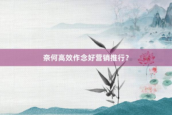 奈何高效作念好营销推行？